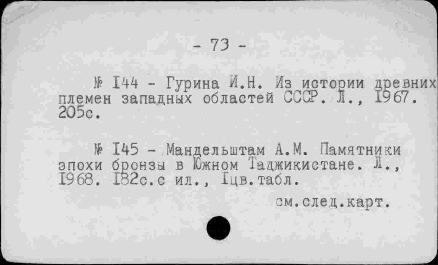 ﻿- 73 -
№ 144 - Гурина И.Н. Из истории древних племен западных областей СССР. Л., 1967. 205с.
145 - Мандельштам А.М. Памятники эпохи бронзы в Южном Таджикистане. Л., 1968. 1§2с.с ил., Іцв.табл.
см.след.карт.